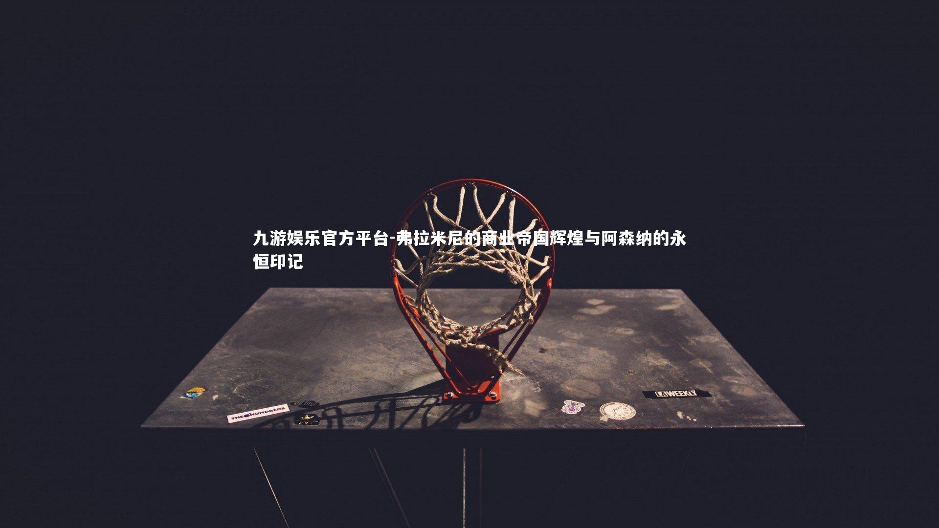 九游娱乐官方平台-弗拉米尼的商业帝国辉煌与阿森纳的永恒印记